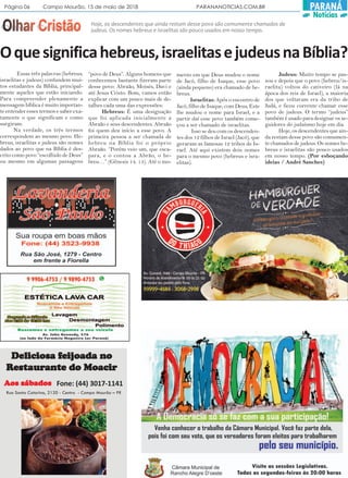 Página 06 Campo Mourão, 15 de maio de 2018 PARANANOTICIAS.COM.BR PARANÁ
Notícias
Oquesignificahebreus,israelitasejudeusnaBíblia?
Essas três palavras (hebreus,
israelitas e judeus) confundem mui-
tos estudantes da Bíblia, principal-
mente aqueles que estão iniciando.
Para compreender plenamente a
mensagem bíblica é muito importan-
te entender esses termos e saber exa-
tamente o que significam e como
surgiram.
Na verdade, os três termos
correspondem ao mesmo povo. He-
breus, israelitas e judeus são nomes
dados ao povo que na Bíblia é des-
crito como povo “escolhido de Deus”
ou mesmo em algumas passagens
“povo de Deus”. Alguns homens que
conhecemos bastante fizeram parte
desse povo: Abraão, Moisés, Davi e
até Jesus Cristo. Bom, vamos então
explicar com um pouco mais de de-
talhes cada uma das expressões:
Hebreus: É uma designação
que foi aplicada inicialmente a
Abraão e seus descendentes. Abraão
foi quem deu início a esse povo. A
primeira pessoa a ser chamada de
hebreu na Bíblia foi o próprio
Abraão. “Porém veio um, que esca-
para, e o contou a Abrão, o he-
breu…” (Gênesis 14. 13). Até o mo-
mento em que Deus mudou o nome
de Jacó, filho de Isaque, esse povo
(ainda pequeno) era chamado de he-
breus.
Israelitas: Após o encontro de
Jacó, filho de Isaque, com Deus, Este
lhe mudou o nome para Israel, e a
partir daí esse povo também come-
çou a ser chamado de israelitas.
Isso se deu com os descenden-
tes dos 12 filhos de Israel (Jacó), que
geraram as famosas 12 tribos de Is-
rael. Até aqui existem dois nomes
para o mesmo povo (hebreus e isra-
elitas).
Judeus: Muito tempo se pas-
sou e depois que o povo (hebreu/is-
raelita) voltou do cativeiro (lá na
ápoca dos reis de Israel), a maioria
dos que voltaram era da tribo de
Judá, e ficou corrente chamar esse
povo de judeus. O termo “judeus”
também é usado para designar os se-
guidores do judaísmo hoje em dia.
Hoje, os descendentes que ain-
da restam desse povo são comumen-
te chamados de judeus. Os nomes he-
breus e israelitas são pouco usados
em nosso tempo. (Por esboçando
ideias / André Sanches)
Hoje, os descendentes que ainda restam desse povo são comumente chamados de
judeus. Os nomes hebreus e israelitas são pouco usados em nosso tempo.
Fone: (44) 3017-1141
Deliciosa fDeliciosa fDeliciosa fDeliciosa fDeliciosa feieieieieijoada nojoada nojoada nojoada nojoada no
RRRRResesesesestttttaurauraurauraurantantantantante do Moacire do Moacire do Moacire do Moacire do Moacir
Rua Santa Catarina, 2120 - Centro - Campo Mourão – PR
AAAAAos sábadosos sábadosos sábadosos sábadosos sábados
 