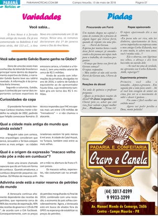 PARANANOTICIAS.COM.BR Campo Mourão, 15 de maio de 2018 Página 07PARANÁ
Notícias
VVVVVariedadesariedadesariedadesariedadesariedades
Você sabe quanto Galvão Bueno ganha na Globo?
Dono de uma das vozes mais
conhecidas da televisão brasileira e
principal nome dentro do departa-
mento esportivo da Globo, o narra-
dor Galvão Bueno teve seu salário
revelado. A informação é da jorna-
lista Keila Jimenez.
Segundo a colunista, Galvão,
que é conhecido por narrar dois im-
portantes cartazes esportivos da
emissora carioca, o futebol e a Fór-
mula 1, tem uma média salarial de
cerca de R$ 5 milhões.
Ainda de acordo com infor-
mações da jornalista, divulgadas no
ano de 2016, o salário de Galvão é
equivalente ao do apresentador
Fausto Silva, cujo rendimento tam-
bém gira em torno dos R$ 5 mi-
lhões.
Curiosidades da copa
O presidente Fernando Hen-
rique Cardoso resolveu meter o be-
delho na seleção de 2002, pedindo
que Felipão convocasse Romário. O
técnico respondeu que FHC era ape-
nas mais um entre 170 milhões de
“treinadores” — e não chamou o
atacante.
Qual a cidade mais antiga do mundo que
ainda existe?
Ninguém sabe com certeza,
mas arqueólogos consideram que
Jericó, Jerusalém e Tel Aviv estejam
entre as mais antigas - as cidades
israelenses existem há pelo menos
6 mil anos. A cidade de Catal Huyuk,
na Turquia, também está entre as
mais velhas.
Qual é a origem da expressão "macaco velho
não põe a mão em cumbuca"?
Existe uma árvore chamada
sapucaia que dá um fruto em forma
de cumbuca. Quando amadurece, a
cumbuca desprende pequenas cas-
tanhas. Os filhotes de macacos enfi-
am a mão na abertura da fruta e fi-
cam presos.
Os macacos velhos, experien-
tes, não costumam cair na armadi-
lha.
Adivinha onde está a maior reserva de petróleo
do mundo
A Venezuela continua alta-
mente dependente das receitas do
petróleo, que representa cerca de
96% das receitas de exportação, 40%
dasreceitasdogovernoe11%doPIB
“, de acordo com o CIA Factbook.
Consequentemente, com os preços
do petróleo mergulhando no final de
2014, combinado com uma reces-
são, a economia do país sofreu con-
sideravelmente. Agora, a Venezuela
está em busca de aliados fora da
OPEP, na esperança de estabilizar os
preços do petróleo.
O Ano Novo é o feriado
mais antigo do mundo. Ele já era
comemorado na Babilônia 4 mil
anos atrás, Até 153 a.C., o Ano
Você sabia...
Novo era comemorado em 15 de
março. Nesse ano, os romanos
declararam dia 1º de janeiro
como o Dia do Ano Novo.
PiadasPiadasPiadasPiadasPiadas
Um matuto chegou na capital e
como de costume foi a procura de
algum lugar que tivesse forró,
quando de repente viu uma pla-
ca. - Forró do Gerson.
Esperou por muitas horas e nada
desse forró começar já amanhe-
cendo o dia passou um rapaz indo
para o trabalho, ele resolveu per-
guntar.
- O moço que horas esse forró do
Gerson começa?
O rapaz respondeu:
- Meu senhor aí não está escrito
Forró do Gerson não, é Forro de
Gesso.
Reações do álcool
Na aula de química o professor
pergunta:
- Quais as principais reações do
álcool? O aluno responde: -
Chorar pela ex, achar que está
rico, ficar valente e pegar mulher
feia ... Professor: - Tirou 10!
Procurando um Forró
O rapaz apaixonado diz a sua
amada:
-Eu posso não ser rico, não ter
dinheiro, apartamentos de luxo,
carros importados ou empresas como
o meu amigo Carlos Eduardo, mas
te amo muito, te adoro meu amor,
você é minha vida...!!
Ela o observa, com lágrimas
nos olhos, o abraça e diz bem
baixinho no ouvido dele:
- Se você me ama de verdade,
me apresenta esse Carlos Eduardo.
Aahh, rapariga!!!
Rapaz apaixonado
Experimenta primeiro
Primeiro você olha o
tamanho…depois a grossura…Em
seguida põe a mão para sentir…Só
aí você tem coragem de sentar em
cima, pra ver se o movimento de
subir e descer é gostoso…
Viu como é fácil escolher um
colchão novo?
Agora vai pedir perdão a
Deus, mente poluída!
 