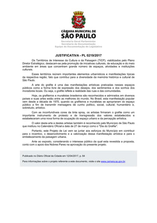 Secretaria Geral Parlamentar
Secretaria de Documentação
Equipe de Documentação do Legislativo
JUSTIFICATIVA - PL 0219/2017
Os Territórios de Interesse da Cultura e da Paisagem (TICP), viabilizados pelo Plano
Diretor Estratégico, destacam-se pela promoção de iniciativas culturais, de educação e do meio
ambiente em áreas que concentram grande número de espaços, atividades e instituições
culturais.
Esses territórios reúnem importantes elementos urbanísticos e manifestações típicas
da respectiva região, fato que contribui para a diversidade da memória histórica e cultural de
São Paulo.
A arte do grafite é uma das manifestações artísticas praticadas nesses espaços
públicos como a forma livre de expressão dos desejos, dos sentimentos e dos sonhos dos
moradores locais. Ou seja, o grafite reflete a realidade das ruas e das comunidades.
Hoje, os grafiteiros e muralistas brasileiros são reconhecidos e admirados em diversos
países e suas artes estão entre as melhores do mundo. No Brasil, esta manifestação popular
vem desde a década de 1970, quando os grafiteiros e muralistas se apropriaram do espaço
público a fim de transmitir mensagens de cunho político, social, cultural, humanitário e,
sobretudo, artístico.
Com as inconfundíveis cores da tinta spray, os artistas firmaram o grafite como um
importante instrumento de protesto e de transgressão dos valores estabelecidos e
estabeleceram uma nova forma de ocupação do espaço urbano e da percepção artística.
O valor desta arte e destes artistas também é reconhecido pelo Município de São Paulo
que instituiu no Calendário Oficial a data de 27 de março como o "Dia do Grafite".
Portanto, este Projeto de Lei vem se juntar aos esforços do Município em contribuir
para o incentivo, o desenvolvimento e a valorização dessa manifestação artística e para o
embelezamento da paisagem urbana.
Ante ao exposto, considerando o interesse público da qual esta revestida a proposta,
conto com o apoio dos Nobres Pares na aprovação do presente projeto.
Publicado no Diário Oficial da Cidade em 12/04/2017, p. 64
Para informações sobre o projeto referente a este documento, visite o site www.camara.sp.gov.br.
 