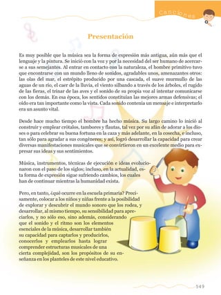 Presentación
Es muy posible que la música sea la forma de expresión más antigua, aún más que el
lenguaje y la pintura. Se inició con la voz y por la necesidad del ser humano de acercar-
se a sus semejantes. Al entrar en contacto con la naturaleza, el hombre primitivo tuvo
que encontrarse con un mundo lleno de sonidos, agradables unos, amenazantes otros:
las olas del mar, el estrépito producido por una cascada, el suave murmullo de las
aguas de un río, el caer de la lluvia, el viento silbando a través de los árboles, el rugido
de las fieras, el trinar de las aves y el sonido de su propia voz al intentar comunicarse
con los demás. En esa época, los sentidos constituían las mejores armas defensivas; el
oído era tan importante como la vista. Cada sonido contenía un mensaje e interpretarlo
era un asunto vital.
Desde hace mucho tiempo el hombre ha hecho música. Su largo camino lo inició al
construir y emplear crótalos, tambores y flautas, tal vez por su afán de adorar a los dio-
ses o para celebrar su buena fortuna en la caza y más adelante, en la cosecha, e incluso,
tan sólo para agradar a sus congéneres; y así, logró desarrollar la capacidad para crear
diversas manifestaciones musicales que se convirtieron en un excelente medio para ex-
presar sus ideas y sus sentimientos.
Música, instrumentos, técnicas de ejecución e ideas evolucio-
naron con el paso de los siglos; incluso, en la actualidad, es-
ta forma de expresión sigue sufriendo cambios, los cuales
han de continuar mientras la humanidad exista.
Pero, en tanto, ¿qué ocurre en la escuela primaria? Preci-
samente, colocar a los niños y niñas frente a la posibilidad
de explorar y descubrir el mundo sonoro que los rodea, y
desarrollar, al mismo tiempo, su sensibilidad para apre-
ciarlos, y no sólo eso, sino además, considerando
que el sonido y el ritmo son los elementos
esenciales de la música, desarrollar también
su capacidad para captarlos y producirlos,
conocerlos y emplearlos hasta lograr
comprender estructuras musicales de una
cierta complejidad, son los propósitos de su en-
señanza en los planteles de este nivel educativo.
549
Cancion es
w
w
w
.editorialm
d.com
 