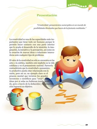 19
creatividad
Presentación
"Creatividad: pensamientos sumergidos en un mundo de
posibilidades ilimitadas que hacen de la fantasía realidades."
La creatividad es una de las capacidades más im-
portantes que tiene todo ser humano porque le
permite hacer contacto con una parte interior
que le ayuda al desarrollo de la intuición, la ima-
ginación, la iniciativa y la percepción, así como en
la creación de nuevas ideas o soluciones innova-
doras ante cualquier tipo de problema.
El valor de la creatividad no sólo se encuentra en las
artes o la estética, también está implícita en la vida
cotidiana y en el pensamiento racional. Parecería
contradictorio que la creatividad o pensamien-
to productivo pueda estar relacionada con la
razón, pero así es; un ejemplo claro es el
proceso mental que tuvieron los grandes
inventores o científicos para "crear"; sus
ideas por sí solas no hubieran tenido senti-
do, pero a través de la deducción y la comproba-
ción lograron su objetivo.
w
w
w
.editorialm
d.com
 