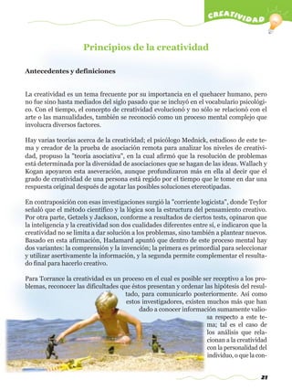 21
creatividad
Principios de la creatividad
Antecedentes y definiciones
La creatividad es un tema frecuente por su importancia en el quehacer humano, pero
no fue sino hasta mediados del siglo pasado que se incluyó en el vocabulario psicológi-
co. Con el tiempo, el concepto de creatividad evolucionó y no sólo se relacionó con el
arte o las manualidades, también se reconoció como un proceso mental complejo que
involucra diversos factores.
Hay varias teorías acerca de la creatividad; el psicólogo Mednick, estudioso de este te-
ma y creador de la prueba de asociación remota para analizar los niveles de creativi-
dad, propuso la "teoría asociativa", en la cual afirmó que la resolución de problemas
está determinada por la diversidad de asociaciones que se hagan de las ideas. Wallach y
Kogan apoyaron esta aseveración, aunque profundizaron más en ella al decir que el
grado de creatividad de una persona está regido por el tiempo que le tome en dar una
respuesta original después de agotar las posibles soluciones etereotipadas.
En contraposición con esas investigaciones surgió la "corriente logicista", donde Teylor
señaló que el método científico y la lógica son la estructura del pensamiento creativo.
Por otra parte, Getzels y Jackson, conforme a resultados de ciertos tests, opinaron que
la inteligencia y la creatividad son dos cualidades diferentes entre sí, e indicaron que la
creatividad no se limita a dar solución a los problemas, sino también a plantear nuevos.
Basado en esta afirmación, Hadamard apuntó que dentro de este proceso mental hay
dos variantes: la comprensión y la invención; la primera es primordial para seleccionar
y utilizar asertivamente la información, y la segunda permite complementar el resulta-
do final para hacerlo creativo.
Para Torrance la creatividad es un proceso en el cual es posible ser receptivo a los pro-
blemas, reconocer las dificultades que éstos presentan y ordenar las hipótesis del resul-
tado, para comunicarlo posteriormente. Así como
estos investigadores, existen muchos más que han
dado a conocer información sumamente valio-
sa respecto a este te-
ma; tal es el caso de
los análisis que rela-
cionan a la creatividad
con la personalidad del
individuo, o que la con-
w
w
w
.editorialm
d.com
 