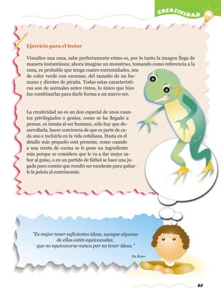 23
creatividad
"Es mejor tener suficientes ideas, aunque algunas
de ellas estén equivocadas,
que no equivocarse nunca por no tener ideas."
De Bono
Ejercicio para el lector
Visualice una rana, sabe perfectamente cómo es, por lo tanto la imagen llega de
manera instantánea; ahora imagine un monstruo, tomando como referencia a la
rana, es probable que tenga cuatro extremidades, sea
de color verde con escamas, del tamaño de un hu-
mano y dientes de piraña. Todas estas característi-
cas son de animales antes vistos, lo único que hizo
fue combinarlas para darle forma a un nuevo ser.
La creatividad no es un don especial de unos cuan-
tos privilegiados o genios, como se ha llegado a
pensar, es innata al ser humano, sólo hay que de-
sarrollarla, hacer conciencia de que es parte de ca-
da uno e incluirla en la vida cotidiana. Hasta en el
detalle más pequeño está presente, como cuando
a una receta de cocina se le pone un ingrediente
más porque se considera que le va a dar mejor sa-
bor al guiso, o en un partido de fútbol se hace una ju-
gada poco común que resultó ser excelente para quitar-
le la pelota al contrincante.
w
w
w
.editorialm
d.com
 