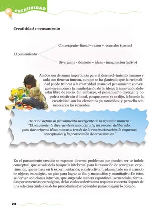 c reatividad
24
Creatividad y pensamiento
Convergente - lineal – razón – recuerdos (pasivo)
El pensamiento
Divergente - aleatorio – ideas – imaginación (activo)
Ambos son de suma importancia para el desenvolvimiento humano y
cada uno tiene su función, aunque se ha planteado que la racionali-
dad puede truncar a la creatividad cuando el pensamiento conver-
gente se impone a la manifestación de las ideas; la innovación debe
estar libre de juicio. Sin embargo, el pensamiento divergente no
podría existir sin el lineal, porque, como ya se dijo, la base de la
creatividad son los elementos ya conocidos, y para ello son
necesarios los recuerdos.
En el pensamiento creativo se exponen diversos problemas que pueden ser de índole
conceptual, que se vale de la búsqueda intelectual para la resolución de conceptos; expe-
rimental, que se basa en la experimentación; constructivo, fundamentado en el armado
de objetos; estratégico, un plan para lograr un fin; y matemático y cuantitativo. De éstos
se derivan soluciones intuitivas, que surgen de manera espontánea; secuenciales, forma-
das por secuencias; estratégicas, de las cuales se deriva una respuesta concreta después de
una selección cuidadosa de los procedimientos requeridos para conseguir lo deseado.
De Bono definió al pensamiento divergente de la siguiente manera:
“El pensamiento divergente es una actitud y un proceso deliberado,
para dar origen a ideas nuevas a través de la reestructuración de esquemas
conceptuales y la provocación de otros nuevos.”
w
w
w
.editorialm
d.com
 