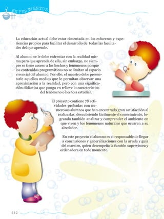 642
La educación actual debe estar cimentada en los esfuerzos y expe-
riencias propios para facilitar el desarrollo de todas las faculta-
des del que aprende.
Al alumno se le debe enfrentar con la realidad mis-
ma para que aprenda de ella, sin embargo, no siem-
pre se tiene acceso a los hechos y fenómenos porque
los contenidos programáticos no se limitan al espacio
vivencial del alumno. Por ello, el maestro debe presen-
tarle aquellos medios que le permitan observar una
aproximación a la realidad, pero con una significa-
ción didáctica que ponga en relieve lo característico
del fenómeno o hecho a estudiar.
El proyecto contiene 78 acti-
vidades probadas con nu-
merosos alumnos que han encontrado gran satisfacción al
realizarlas, descubriendo fácilmente el conocimiento, lo-
grando también analizar y comprender el ambiente en
que viven y los fenómenos naturales que ocurren a su
alrededor.
En este proyecto el alumno es el responsable de llegar
a conclusiones y generalizaciones con la ayuda y guía
del maestro, quien desempeña la función supervisora y
ordenadora en todo momento.
EX PERIM ENTOS
w
w
w
.editorialm
d.com
 