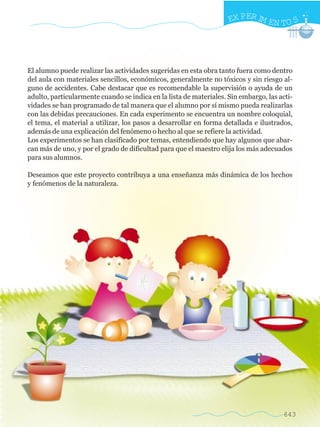 643
EX PERIM EN TO S
El alumno puede realizar las actividades sugeridas en esta obra tanto fuera como dentro
del aula con materiales sencillos, económicos, generalmente no tóxicos y sin riesgo al-
guno de accidentes. Cabe destacar que es recomendable la supervisión o ayuda de un
adulto, particularmente cuando se indica en la lista de materiales. Sin embargo, las acti-
vidades se han programado de tal manera que el alumno por sí mismo pueda realizarlas
con las debidas precauciones. En cada experimento se encuentra un nombre coloquial,
el tema, el material a utilizar, los pasos a desarrollar en forma detallada e ilustrados,
además de una explicación del fenómeno o hecho al que se refiere la actividad.
Los experimentos se han clasificado por temas, entendiendo que hay algunos que abar-
can más de uno, y por el grado de dificultad para que el maestro elija los más adecuados
para sus alumnos.
Deseamos que este proyecto contribuya a una enseñanza más dinámica de los hechos
y fenómenos de la naturaleza.
w
w
w
.editorialm
d.com
 