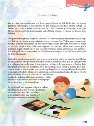443
acertijos
Presentación
Los acertijos, que consisten en problemas, generalmente de difícil solución, pero que se
plantean como juegos y pasatiempos, se han utilizado desde hace mucho tiempo. De
hecho, los primeros fueron creados antes de la Era Cristiana, y en algunos de los pue-
blos de esa época se les daba una gran importancia, como es el caso de los griegos y los
hebreos.
Comprenden enigmas y juegos de palabras, así como rompecabezas matemáticos, lógi-
cos, físicos, mecánicos y hasta visuales, entre otros muchos. Todos poseen una carac-
terística común: representan un reto que obliga a quien pretende resolverlos a poner
en juego su imaginación y esforzarse en pensar en caminos y situaciones nuevas que le
permitan llegar eficazmente a una solución. Como se podrá apreciar, es esta caracter-
ística la que los ha convertido en un eficaz instrumento para la estimulación y desarro-
llo de la inteligencia.
Todos los maestros comparten una gran preocupación: cómo mejorar las habilidades
de sus alumnos para que éstos consigan procesar la información que les proporcionan
y la apliquen para solucionar los problemas cotidianos de una manera reflexiva. Esto
implica la necesidad de mejorar su nivel de abstracción, de elevar la calidad de su con-
centración en el momento en que estudian y de optimizar sus capacidades de atención
y razonamiento. Esta situación se agudiza en la escuela primaria, puesto que es en este
nivel donde se forman y afianzan las habilidades
y actitudes indispensables para que niños y niñas
afronten, exitosamente, el trabajo escolar propio
de los siguientes niveles educativos.
Es aquí donde este proyecto adquiere toda su
importancia. Hay que recordar que la idea
no es señalar un camino para llegar
a la solución, sino que maestros y
alumnos deben encontrarlo juntos.
w
w
w
.editorialm
d.com
 