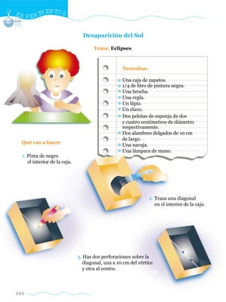 646
Desaparición del Sol
Tema: Eclipses
Qué vas a hacer
Una caja de zapatos.
1/4 de litro de pintura negra.
Una brocha.
Una regla.
Un lápiz.
Un clavo.
Dos pelotas de esponja de dos
y cuatro centímetros de diámetro
respectivamente.
Dos alambres delgados de 10 cm
de largo.
Una navaja.
Una lámpara de mano.
Necesitas:
EX PERIM ENTOS
1. Pinta de negro
el interior de la caja.
2. Traza una diagonal
en el interior de la caja.
3. Has dos perforaciones sobre la
diagonal, una a 10 cm del vértice
y otra al centro.
w
w
w
.editorialm
d.com
 