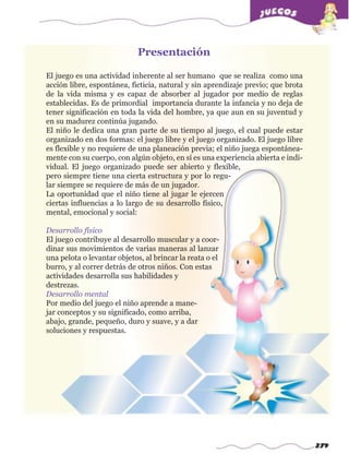 279
El juego es una actividad inherente al ser humano que se realiza como una
acción libre, espontánea, ficticia, natural y sin aprendizaje previo; que brota
de la vida misma y es capaz de absorber al jugador por medio de reglas
establecidas. Es de primordial importancia durante la infancia y no deja de
tener significación en toda la vida del hombre, ya que aun en su juventud y
en su madurez continúa jugando.
El niño le dedica una gran parte de su tiempo al juego, el cual puede estar
organizado en dos formas: el juego libre y el juego organizado. El juego libre
es flexible y no requiere de una planeación previa; el niño juega espontánea-
mente con su cuerpo, con algún objeto, en sí es una experiencia abierta e indi-
vidual. El juego organizado puede ser abierto y flexible,
pero siempre tiene una cierta estructura y por lo regu-
lar siempre se requiere de más de un jugador.
La oportunidad que el niño tiene al jugar le ejercen
ciertas influencias a lo largo de su desarrollo físico,
mental, emocional y social:
Desarrollo físico
El juego contribuye al desarrollo muscular y a coor-
dinar sus movimientos de varias maneras al lanzar
una pelota o levantar objetos, al brincar la reata o el
burro, y al correr detrás de otros niños. Con estas
actividades desarrolla sus habilidades y
destrezas.
Desarrollo mental
Por medio del juego el niño aprende a mane-
jar conceptos y su significado, como arriba,
abajo, grande, pequeño, duro y suave, y a dar
soluciones y respuestas.
Presentaciónw
w
w
.editorialm
d.com
 