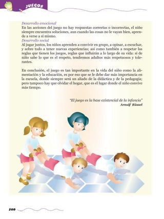 280
Desarrollo emocional
En las acciones del juego no hay respuestas correctas o incorrectas, el niño
siempre encuentra soluciones, aun cuando las cosas no le vayan bien, apren-
de a verse a sí mismo.
Desarrollo social
Al jugar juntos, los niños aprenden a convivir en grupo, a opinar, a escuchar,
y sobre todo a tener nuevas experiencias; así como también a respetar las
reglas que tienen los juegos, reglas que influirán a lo largo de su vida: si de
niño sabe lo que es el respeto, tendremos adultos más respetuosos y tole-
rantes.
En conclusión, el juego es tan importante en la vida del niño como la ali-
mentación y la educación, es por eso que se le debe dar más importancia en
la escuela, donde siempre será un aliado de la didáctica y de la pedagogía;
pero tampoco hay que olvidar el hogar, que es el lugar donde el niño convive
más tiempo.
“El juego es la base existencial de la infancia”
Arnulf Rüssel
w
w
w
.editorialm
d.com
 