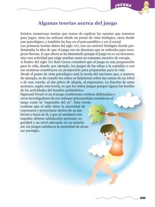 281
Existen numerosas teorías que tratan de explicar las razones que tenemos
para jugar; unas las enfocan desde un punto de vista biológico, otras desde
uno psicológico, y también las hay en el psicoanalítico y en el social.
Las primeras teorías datan del siglo XIX, con un carácter biológico donde pre-
dominaba la idea de que el juego era un descanso que se enfocaba para recu-
perar fuerzas, lo que ahora se ha descartado porque el juego no es un descanso,
sino una actividad que exige muchas veces un consumo excesivo de energía.
A finales del siglo XIX Karl Groos consideró que el juego es una preparación
para la vida, donde, por ejemplo, los juegos de las niñas a la comidita o con
sus muñecas constituyen un preejercicio para prepararlas para la vida.
Desde el punto de vista psicológico está la teoría del atavismo que, a manera
de ejemplo, se da cuando los niños se balancean sobre las ramas de un árbol
o de una cuerda, al dar gritos de alegría, al expresarse. La función de estas
acciones, según esta teoría, es que los niños juegan porque siguen las huellas
de las actividades del hombre prehistórico.
Sigmund Freud ve en el juego condiciones eróticas disfrazadas y
otros investigadores de ese enfoque psicoanalista consideran al
juego como la “expresión del yo”. Esta teoría
sostiene que el niño tiene la necesidad de
expresarse y proyectarse dentro de su am-
biente y fuera de él, y que al satisfacer este
impulso obtiene satisfacción personal, se-
guridad y un nivel adecuado en su mundo;
así, los juegos satisfacen la necesidad de alcan-
zar prestigio.
Algunas teorías acerca del juegow
w
w
.editorialm
d.com
 