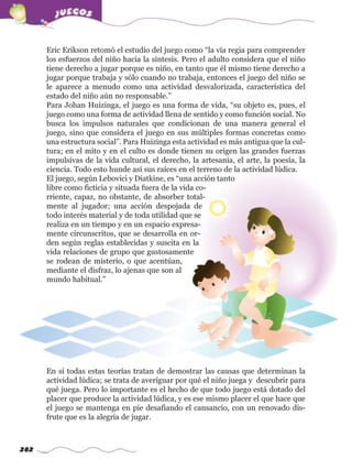 282
Eric Erikson retomó el estudio del juego como “la vía regia para comprender
los esfuerzos del niño hacia la síntesis. Pero el adulto considera que el niño
tiene derecho a jugar porque es niño, en tanto que él mismo tiene derecho a
jugar porque trabaja y sólo cuando no trabaja, entonces el juego del niño se
le aparece a menudo como una actividad desvalorizada, característica del
estado del niño aún no responsable.”
Para Johan Huizinga, el juego es una forma de vida, “su objeto es, pues, el
juego como una forma de actividad llena de sentido y como función social. No
busca los impulsos naturales que condicionan de una manera general el
juego, sino que considera el juego en sus múltiples formas concretas como
una estructura social”. Para Huizinga esta actividad es más antigua que la cul-
tura; en el mito y en el culto es donde tienen su origen las grandes fuerzas
impulsivas de la vida cultural, el derecho, la artesanía, el arte, la poesía, la
ciencia. Todo esto hunde así sus raíces en el terreno de la actividad lúdica.
El juego, según Lebovici y Diatkine, es “una acción tanto
libre como ficticia y situada fuera de la vida co-
rriente, capaz, no obstante, de absorber total-
mente al jugador; una acción despojada de
todo interés material y de toda utilidad que se
realiza en un tiempo y en un espacio expresa-
mente circunscritos, que se desarrolla en or-
den según reglas establecidas y suscita en la
vida relaciones de grupo que gustosamente
se rodean de misterio, o que acentúan,
mediante el disfraz, lo ajenas que son al
mundo habitual.”
En sí todas estas teorías tratan de demostrar las causas que determinan la
actividad lúdica; se trata de averiguar por qué el niño juega y descubrir para
qué juega. Pero lo importante es el hecho de que todo juego está dotado del
placer que produce la actividad lúdica, y es ese mismo placer el que hace que
el juego se mantenga en pie desafiando el cansancio, con un renovado dis-
frute que es la alegría de jugar.
w
w
w
.editorialm
d.com
 