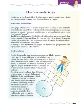283
Los juegos se pueden clasificar de diferentes formas tomando como criterio
sus elementos que lo conforman, destacando cuatro grupos:
Simulacro o imitación
Este grupo está relacionado con los juegos donde el niño y la niña imitan las
actividades de los adultos y realizan simulacros cuando juegan al maestro, al
papá y a la mamá, y en donde muchas veces lo acompañan con frases como:
“que yo era”, “yo soy”.
También se relaciona cuando el niño o la niña quiere ser un personaje fan-
tástico surgido de la televisión o del cine, así como de artistas y deportistas
con los que se identifica y los imita en su forma de hablar, de moverse y hasta
de vestirse al disfrazarse como ellos.
El niño y la niña repiten en sus juegos las impresiones que perciben y las
reproducen, las imitan y las reviven.
Destreza física
Aquí se destacan los juegos que comprenden actividades motoras
como son: El avión, al lanzar la teja y brincar con uno y
con los dos pies; Encantados, al correr y tener la destreza
de no ser encantado al esquivar a los otros jugadores; El
burro, al brincarlo de diversas maneras, y todos
aquellos juegos donde interviene la destreza al
correr, levantar, atrapar, saltar, rodar, lanzar,
etcétera.
En este grupo el resultado final del juego
es importante, ya que revela la capaci-
dad física de los participantes y donde
casi siempre surgen ganadores.
Este tipo de juegos sirven para
practicar, aprender y desarro-
llar habilidades físicas y per-
feccionar las que ya se
tienen. El niño practica
todas sus facultades desa-
rrollándolas cada vez que los
juegos son más complicados.
Clasificación del juegow
w
w
.editorialm
d.com
 