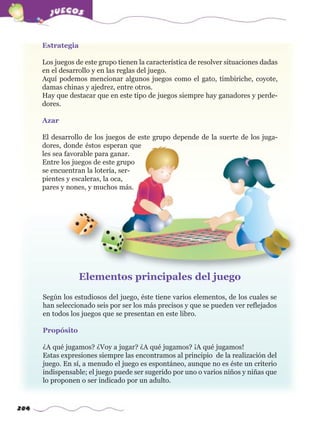 284
Estrategia
Los juegos de este grupo tienen la característica de resolver situaciones dadas
en el desarrollo y en las reglas del juego.
Aquí podemos mencionar algunos juegos como el gato, timbiriche, coyote,
damas chinas y ajedrez, entre otros.
Hay que destacar que en este tipo de juegos siempre hay ganadores y perde-
dores.
Azar
El desarrollo de los juegos de este grupo depende de la suerte de los juga-
dores, donde éstos esperan que
les sea favorable para ganar.
Entre los juegos de este grupo
se encuentran la lotería, ser-
pientes y escaleras, la oca,
pares y nones, y muchos más.
Según los estudiosos del juego, éste tiene varios elementos, de los cuales se
han seleccionado seis por ser los más precisos y que se pueden ver reflejados
en todos los juegos que se presentan en este libro.
Propósito
¿A qué jugamos? ¿Voy a jugar? ¿A qué jugamos? ¡A qué jugamos!
Estas expresiones siempre las encontramos al principio de la realización del
juego. En sí, a menudo el juego es espontáneo, aunque no es éste un criterio
indispensable; el juego puede ser sugerido por uno o varios niños y niñas que
lo proponen o ser indicado por un adulto.
Elementos principales del juego
w
w
w
.editorialm
d.com
 