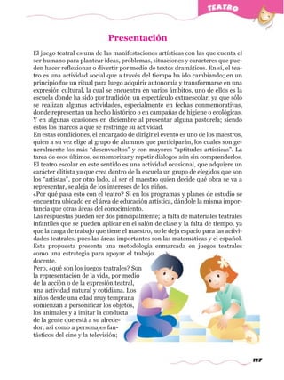 117
El juego teatral es una de las manifestaciones artísticas con las que cuenta el
ser humano para plantear ideas, problemas, situaciones y caracteres que pue-
den hacer reflexionar o divertir por medio de textos dramáticos. En sí, el tea-
tro es una actividad social que a través del tiempo ha ido cambiando; en un
principio fue un ritual para luego adquirir autonomía y transformarse en una
expresión cultural, la cual se encuentra en varios ámbitos, uno de ellos es la
escuela donde ha sido por tradición un espectáculo extraescolar, ya que sólo
se realizan algunas actividades, especialmente en fechas conmemorativas,
donde representan un hecho histórico o en campañas de higiene o ecológicas.
Y en algunas ocasiones en diciembre al presentar alguna pastorela; siendo
estos los marcos a que se restringe su actividad.
En estas condiciones, el encargado de dirigir el evento es uno de los maestros,
quien a su vez elige al grupo de alumnos que participarán, los cuales son ge-
neralmente los más “desenvueltos” y con mayores “aptitudes artísticas”. La
tarea de esos últimos, es memorizar y repetir diálogos aún sin comprenderlos.
El teatro escolar en este sentido es una actividad ocasional, que adquiere un
carácter elitista ya que crea dentro de la escuela un grupo de elegidos que son
los “artistas”, por otro lado, al ser el maestro quien decide qué obra se va a
representar, se aleja de los intereses de los niños.
¿Por qué pasa esto con el teatro? Si en los programas y planes de estudio se
encuentra ubicado en el área de educación artística, dándole la misma impor-
tancia que otras áreas del conocimiento.
Las respuestas pueden ser dos principalmente; la falta de materiales teatrales
infantiles que se pueden aplicar en el salón de clase y la falta de tiempo, ya
que la carga de trabajo que tiene el maestro, no le deja espacio para las activi-
dades teatrales, pues las áreas importantes son las matemáticas y el español.
Esta propuesta presenta una metodología enmarcada en juegos teatrales
como una estrategia para apoyar el trabajo
docente.
Pero, ¿qué son los juegos teatrales? Son
la representación de la vida, por medio
de la acción o de la expresión teatral,
una actividad natural y cotidiana. Los
niños desde una edad muy temprana
comienzan a personificar los objetos,
los animales y a imitar la conducta
de la gente que está a su alrede-
dor, así como a personajes fan-
tásticos del cine y la televisión;
Presentaciónw
w
w
.editorialm
d.com
 