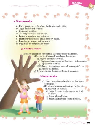 121
4. Nuestros oídos
Hacer preguntas enfocadas a las funciones del oído.
Jugar a descubrir sonidos.
Distinguir sonidos.
Asociar personajes con música.
Producir sonidos y movimientos.
Identificar los sonidos grave, medio y agudo.
Inventar personajes y situaciones.
Organizar un programa de radio.
5. Nuestras manos
a) Hacer preguntas enfocadas a las funciones de las manos.
b) Formar familias con los dedos de las manos.
c) Jugar a descubrir texturas.
d) Expresar diversos estados de ánimo con las manos.
e) Representar sombras.
f) Elaborar títeres planos tomando como patrón las
palmas de las manos.
g) Representar con las manos diferentes escenas.
6. Nuestros pies
a) Hacer preguntas enfocadas a las funciones
de los pies.
b) Realizar diversos movimientos con los pies.
c) Jugar con las huellas.
d) Hacer diversas evoluciones a partir de
un ritmo.
e) Jugar a los soldados.
f) Jugar a patear una pelota invisible.
a)
b)
c)
d)
e)
f )
g)
h)
w
w
w
.editorialm
d.com
 