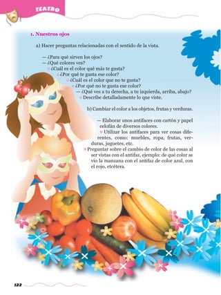 122
1. Nuestros ojos
a) Hacer preguntas relacionadas con el sentido de la vista.
— ¿Para qué sirven los ojos?
— ¿Qué colores ves?
• ¿Cuál es el color qué más te gusta?
• ¿Por qué te gusta ese color?
• ¿Cuál es el color que no te gusta?
• ¿Por qué no te gusta ese color?
— ¿Qué ves a tu derecha, a tu izquierda, arriba, abajo?
• Describe detalladamente lo que viste.
b) Cambiar el color a los objetos, frutas y verduras.
— Elaborar unos antifaces con cartón y papel
celofán de diversos colores.
• Utilizar los antifaces para ver cosas dife-
rentes, como: muebles, ropa, frutas, ver-
duras, juguetes, etc.
• Preguntar sobre el cambio de color de las cosas al
ser vistas con el antifaz, ejemplo: de qué color se
vio la manzana con el antifaz de color azul, con
el rojo, etcétera.
w
w
w
.editorialm
d.com
 