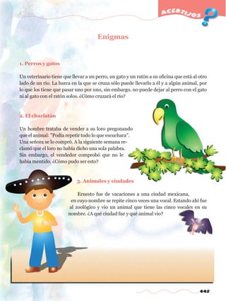 445
acertijos
Enigmas
1. Perros y gatos
Un veterinario tiene que llevar a un perro, un gato y un ratón a su oficina que está al otro
lado de un río. La barca en la que se cruza sólo puede llevarlo a él y a algún animal, por
lo que los tiene que pasar uno por uno, sin embargo, no puede dejar al perro con el gato
ni al gato con el ratón solos. ¿Cómo cruzará el río?
2. El charlatán
Un hombre trataba de vender a su loro pregonando
que el animal: "Podía repetir todo lo que escuchara".
Una señora se lo compró. A la siguiente semana re-
clamó que el loro no había dicho una sola palabra.
Sin embargo, el vendedor comprobó que no le
había mentido. ¿Cómo pudo ser esto?
3. Animales y ciudades
Ernesto fue de vacaciones a una ciudad mexicana,
en cuyo nombre se repite cinco veces una vocal. Estando ahí fue
al zoológico y vio un animal que tiene las cinco vocales en su
nombre. ¿A qué ciudad fue y qué animal vio?
w
w
w
.editorialm
d.com
 