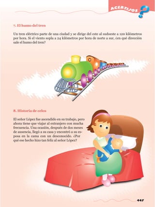 447
acertijos
7. El humo del tren
Un tren eléctrico parte de una ciudad y se dirige del este al sudoeste a 120 kilómetros
por hora. Si el viento sopla a 24 kilómetros por hora de norte a sur, ¿en qué dirección
sale el humo del tren?
8. Historia de celos
El señor López fue ascendido en su trabajo, pero
ahora tiene que viajar al extranjero con mucha
frecuencia. Una ocasión, después de dos meses
de ausencia, llegó a su casa y encontró a su es-
posa en la cama con un desconocido. ¿Por
qué ese hecho hizo tan feliz al señor López?
w
w
w
.editorialm
d.com
 
