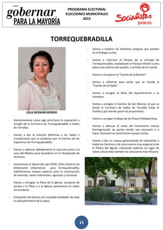 15
PROGRAMA ELECTORAL
ELECCIONES MUNICIPALES
2015
TORREQUEBRADILLA
LOLA BEDMAR BERRIO
- Gestionaremos como algo prioritario la reparación y
arreglo de la Carretera de Torrequebradilla a Vados
de Torralba.
- Vamos a dar la solución definitiva a las riadas e
inundaciones que se producen por el Camino de los
Esparteros de Torrequebradilla.
- Vamos a adecuar debidamente la casa sita junto a la
casa del Médico para Guardería en la Temporada de
Aceituna.
- Iniciaremos el desarrollo del PGOU (Plan General de
Ordenación Urbanística) para Torrequebradilla,
habilitaremos nuevos espacios para la construcción
de vivienda, naves industriales, agrícolas y cocheras.
- Vamos a Arreglar la Plaza de la Iglesia: escaleras de
acceso a la Plaza y a la Iglesia, pasamanos en todas
las escaleras.
- Colocación de bancos con respaldo alrededor de toda
la valla perimetral de la plaza.
- Vamos a sustituir las Ventanas antiguas que quedan
en el Colegio La Paz.
- Vamos a reformar el Parque de la entrada de
Torrequebradilla, trasladando el Parque Infantil a otra
plaza más céntrica del pueblo, a la Plaza de la Fuente.
- Vamos a recuperar la “Fuente de la Bomba”.
- Vamos a reformar para evitar que se inunde la
“Fuente de la Pajilla”.
- Vamos a arreglar el Reloj del Ayuntamiento y su
campana.
- Vamos a arreglar el Camino de San Marcos, el que va
desde la Carretera de Vados de Torralba hasta el
Pueblo y por donde pasan las procesiones.
- Vamos a arreglar la Maya de las Pistas Polideportivas.
- Vamos a adecuar el suelo del Cementerio incluso
hormigonando las partes donde sea necesario y si
fuese necesario se construirían nuevos nichos.
- Vamos a dar un repaso generalizado de reparación a
todos los Caminos y de una manera muy especial al de
la Piedra del Águila, colocando vadenes en lugar de
tubos y buscando siempre las soluciones más eficaces.
 