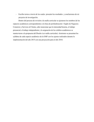 - Escribo textos a través de los cuales presento los resultados y conclusiones de mi
proyecto de investigación.
Dentro del proceso de revisión a la malla curricular se ajustaron los nombres de los
espacios académicos correspondientes a la línea de profundización 1 Inglés de Negocios:
Comercio y Servicio al Cliente, cabe mencionar que la intensidad horaria, el trabajo
presencial, el trabajo independiente y la asignación de los créditos académicos se
mantuvieron a la propuesta del Diseño (ver malla curricular). Asimismo se presentan los
syllabus de cada espacio académico de la EMF con los ajustes realizados durante la
implementación del año 2015 con una proyección para el año 2016:
 