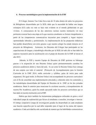 4. Procesos metodológicos para la implementación de la EMF
El Colegio Antonio Van Uden lleva más de 10 años dentro de todos los proyectos
de Bilingüismo desarrollados por la SED, dado que la necesidad de hablar una lengua
extranjera (LE) cada vez más se hace más evidente en el mundo globalizado en que
vivimos. A consecuencia de las dos anteriores razones nuestra institución vió muy
pertinente avanzar hacia una etapa en la que nuestros estudiantes se formen integralmente a
partir de las competencias comunicativas necesarias para competir y lograr mejores
oportunidades laborales y profesionales. La implementación de las propuestas didácticas
han podido desarrollarse con éxito gracias a que nuestro colegio ha estado inmerso en el
proyecto de Bilingüismo. Asimismo, los Docentes del Colegio han participado en las
capacitaciones de lengua y metodología ofrecidas por la SED, de todo ello se han dado los
espacios necesarios para la socialización con el grupo de docentes de la EMF al iniciar el
año 2015.
Además, la IED y nuestro Equipo de Docentes de EMF gestiona su liderazgo
gracias a la asignación de una Docente Enlace quien permanentemente coordina los
procesos académicos dentro y fuera del aula. Es así como la Docente Enlace hizo entrega
de una carpeta con todo el material (Protocolo de Acompañamiento para la Gestión
Curricular de la EMF 2014, malla curricular y syllabus, guías de inicio para cada
asignatura). De igual modo, la Docente Enlace está acompañando los procesos curriculares
con el fin de consolidar una implementación articulada y coherente entre los contenidos y
las metodologías desarrolladas del Equipo de Docentes de la EMF en las dos jornadas
académicas. Baste lo anterior para mencionar la excelente asesoría y acompañamiento de
nuestra Par Académica, quién ha estado apoyando todos los procesos curriculares que se
han dado en nuestra institución con la EMF.
Habría que decir también las herramientas pedagógicas enfocadas en guías a nivel
individual (etapa de exploración) que llevan al estudiante a consultar, investigar e innovar.
El trabajo cooperativo (etapa de investigación guiada) ha desarrollado en cada estudiante
una función específica por la cual debe responder para el logro de las metas del espacio
académico. Cada actividad ha sido socializada de manera que las habilidades comunicativas
 