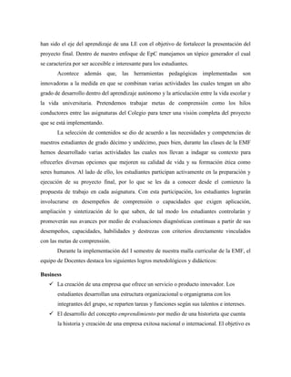 han sido el eje del aprendizaje de una LE con el objetivo de fortalecer la presentación del
proyecto final. Dentro de nuestro enfoque de EpC manejamos un tópico generador el cual
se caracteriza por ser accesible e interesante para los estudiantes.
Acontece además que, las herramientas pedagógicas implementadas son
innovadoras a la medida en que se combinan varias actividades las cuales tengan un alto
grado de desarrollo dentro del aprendizaje autónomo y la articulación entre la vida escolar y
la vida universitaria. Pretendemos trabajar metas de comprensión como los hilos
conductores entre las asignaturas del Colegio para tener una visión completa del proyecto
que se está implementando.
La selección de contenidos se dio de acuerdo a las necesidades y competencias de
nuestros estudiantes de grado décimo y undécimo, pues bien, durante las clases de la EMF
hemos desarrollado varias actividades las cuales nos llevan a indagar su contexto para
ofrecerles diversas opciones que mejoren su calidad de vida y su formación ética como
seres humanos. Al lado de ello, los estudiantes participan activamente en la preparación y
ejecución de su proyecto final, por lo que se les da a conocer desde el comienzo la
propuesta de trabajo en cada asignatura. Con esta participación, los estudiantes lograrán
involucrarse en desempeños de comprensión o capacidades que exigen aplicación,
ampliación y sintetización de lo que saben, de tal modo los estudiantes controlarán y
promoverán sus avances por medio de evaluaciones diagnósticas continuas a partir de sus
desempeños, capacidades, habilidades y destrezas con criterios directamente vinculados
con las metas de comprensión.
Durante la implementación del I semestre de nuestra malla curricular de la EMF, el
equipo de Docentes destaca los siguientes logros metodológicos y didácticos:
Business
 La creación de una empresa que ofrece un servicio o producto innovador. Los
estudiantes desarrollan una estructura organizacional u organigrama con los
integrantes del grupo, se reparten tareas y funciones según sus talentos e intereses.
 El desarrollo del concepto emprendimiento por medio de una historieta que cuenta
la historia y creación de una empresa exitosa nacional o internacional. El objetivo es
 
