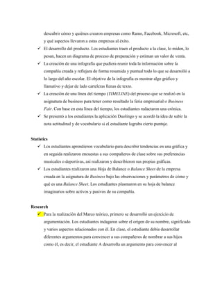 descubrir cómo y quiénes crearon empresas como Ramo, Facebook, Microsoft, etc,
y qué aspectos llevaron a estas empresas al éxito.
 El desarrollo del producto. Los estudiantes traen el producto a la clase, lo miden, lo
pesan, hacen un diagrama de proceso de preparación y estiman un valor de venta.
 La creación de una infografía que pudiera reunir toda la información sobre la
compañía creada y reflejara de forma resumida y puntual todo lo que se desarrolló a
lo largo del año escolar. El objetivo de la infografía es mostrar algo gráfico y
llamativo y dejar de lado carteleras llenas de texto.
 La creación de una línea del tiempo (TIMELINE) del proceso que se realizó en la
asignatura de business para tener como resultado la feria empresarial o Business
Fair. Con base en esta línea del tiempo, los estudiantes redactaron una crónica.
 Se presentó a los estudiantes la aplicación Duolingo y se acordó la idea de subir la
nota actitudinal y de vocabulario si el estudiante lograba cierto puntaje.
Statistics
 Los estudiantes aprendieron vocabulario para describir tendencias en una gráfica y
en seguida realizaron encuestas a sus compañeros de clase sobre sus preferencias
musicales o deportivas, así realizaron y describieron sus propias gráficas.
 Los estudiantes realizaron una Hoja de Balance o Balance Sheet de la empresa
creada en la asignatura de Business bajo las observaciones y parámetros de cómo y
qué es una Balance Sheet. Los estudiantes plasmaron en su hoja de balance
imaginarios sobre activos y pasivos de su compañía.
Research
 Para la realización del Marco teórico, primero se desarrolló un ejercicio de
argumentación. Los estudiantes indagaron sobre el origen de su nombre, significado
y varios aspectos relacionados con él. En clase, el estudiante debía desarrollar
diferentes argumentos para convencer a sus compañeros de nombrar a sus hijos
como él, es decir, el estudiante A desarrolla un argumento para convencer al
 