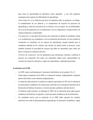para tener la oportunidad de identificar cómo aprenden y con ello proponer
estrategias para superar las dificultades de aprendizaje.
- Autoevaluación: es la reflexión que hace el estudiante sobre su quehacer, su trabajo,
el cumplimiento de sus deberes y el compromiso de mejorar los procesos de
aprendizaje y toma de conciencia de su esfuerzo, de sus logros, de sus dificultades,
de su nivel de aspiración en su rendimiento y de su compromiso consigo mismo, de
manera autónoma y responsable.
- Coevaluación: es una parte del proceso de evaluación en donde el estudiante evalúa
y es evaluado por sus compañeros, con la orientación del docente. En este sentido la
evaluación se constituye en un espacio de aprendizaje, porque permite que el
estudiante aprenda de los criterios que emitan los demás sobre su proceso, como
también estimula la necesidad de conocer qué debe ser aprendido, pues sobre esa
base se realiza la evaluación del otro.
- Criterios de evaluación: son los parámetros que estructuran, orientan y unifican el
proceso de evaluación. Por tanto, los educandos deben tener oportunidades de
avanzar en el proceso educativo, según sus capacidades y aptitudes personales.
Evaluación en la EMF
- La EMF estará conformada por 4 semestres distribuidos en los grados 10 y 11.
- Cada espacio académico de la EMF se evaluará de manera independiente y figurará
dentro del boletín como materias independientes.
- A mitad de cada semestre se emitirá un reporte equivalente al 50% de la valoración
de cada espacio académico, de manera que coincida con la entrega de boletines de la
Institución al finalizar el primer y el tercer periodo académico del año lectivo.
- Al finalizar cada semestre, se entregará el 100% de la valoración para cada espacio
académico (al finalizar el segundo y cuarto periodos académicos de la Institución).
- Un estudiante nuevo que se matricule en la EMF debe soportar los estudios
anteriores con toda la documentación requerida por la Secretaría Académica, según
 