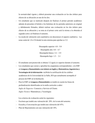 la normatividad vigente y deberá presentar una evaluación en los dos énfasis para
efectos de su ubicación en uno de los dos.
- Un estudiante que se matricule después de finalizar el primer periodo académico
además de presentar el boletín o los boletines de los periodos anteriores en original
y debidamente firmados, deberá realizar una evaluación en los dos énfasis para
efectos de su ubicación y su nota en el primer corte será la misma a la obtenida al
segundo corte o al finalizar el semestre.
- La escala de valoración será cuantitativa sin desconocer el aspecto cualitativo. Las
notas serán de 1.0 a 5.0 donde la nota mínima para aprobar es 3.2.
Desempeño superior: 4.8 - 5.0
Desempeño alto: 4.0 – 4.7
Desempeño básico: 3.2 – 3.9
Desempeño bajo: 1.5 – 3.1
- El estudiante será promovido si obtiene 3.2 igual y/o superior durante el semestre.
- Los estudiantes que cursen y aprueben las asignaturas correspondientes a la EMF
en Lenguas y Humanidades con énfasis en Inglés; y Matemáticas, Ingenierías y
Tecnologías de la Información recibirán la certificación de los créditos
académicos de la Universidad de La Salle, IES que actualmente acompaña el
proceso de EMF en la Institución.
- Para la EMF en Lenguas y Humanidades se tendrá en cuenta las líneas de
profundización identificadas en la malla curricular a saber:
Ingles de Negocios: Comercio y Servicio al Cliente.
Ingles Técnico: Matemáticas y Tecnologías
Los criterios de evaluación serán los siguientes:
- Escritura que tendrá una valoración del 20% de la nota del semestre.
- Escucha y Conversación que tendrá una valoración del 45%.
- Plan de Mejoramiento con una valoración del 10%.
 