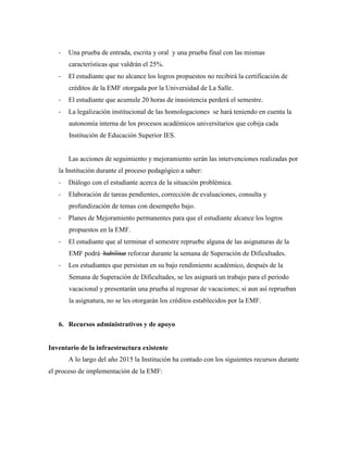 - Una prueba de entrada, escrita y oral y una prueba final con las mismas
características que valdrán el 25%.
- El estudiante que no alcance los logros propuestos no recibirá la certificación de
créditos de la EMF otorgada por la Universidad de La Salle.
- El estudiante que acumule 20 horas de inasistencia perderá el semestre.
- La legalización institucional de las homologaciones se hará teniendo en cuenta la
autonomía interna de los procesos académicos universitarios que cobija cada
Institución de Educación Superior IES.
Las acciones de seguimiento y mejoramiento serán las intervenciones realizadas por
la Institución durante el proceso pedagógico a saber:
- Diálogo con el estudiante acerca de la situación problémica.
- Elaboración de tareas pendientes, corrección de evaluaciones, consulta y
profundización de temas con desempeño bajo.
- Planes de Mejoramiento permanentes para que el estudiante alcance los logros
propuestos en la EMF.
- El estudiante que al terminar el semestre repruebe alguna de las asignaturas de la
EMF podrá habilitar reforzar durante la semana de Superación de Dificultades.
- Los estudiantes que persistan en su bajo rendimiento académico, después de la
Semana de Superación de Dificultades, se les asignará un trabajo para el periodo
vacacional y presentarán una prueba al regresar de vacaciones; si aun así reprueban
la asignatura, no se les otorgarán los créditos establecidos por la EMF.
6. Recursos administrativos y de apoyo
Inventario de la infraestructura existente
A lo largo del año 2015 la Institución ha contado con los siguientes recursos durante
el proceso de implementación de la EMF:
 