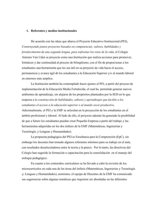 1. Referentes y medios institucionales
De acuerdo con las ideas que abarca el Proyecto Educativo Institucional (PEI),
Construyendo juntos proyectos basados en competencias, valores, habilidades y
fortalecimiento de una segunda lengua, para enfrentar los retos de la vida, el Colegio
Antonio Van Uden se proyecta como una Institución que realiza acciones para promover,
fortalecer y dar continuidad al proceso de bilingüismo, con el fin de proporcionar a los
estudiantes una herramienta que les sea útil en su proyecto de vida hacia el acceso,
permanencia y avance ágil de los estudiantes a la Educación Superior y/o al mundo laboral
en entornos más amplios.
La Institución también ha contemplado hacer ajustes al PEI, a partir del proceso de
implementación de la Educación Media Fortalecida, el cual ha permitido generar nuevos
ambientes de aprendizaje, sin alejarse de los propósitos planteados por la SED en lo que
respecta a la construcción de habilidades, saberes y aprendizajes que facilite a los
estudiantes el acceso a la educación superior o al mundo socio productivo.
Adicionalmente, el PEI y la EMF se articulan en la proyección de los estudiantes en el
ámbito profesional y laboral. Al lado de ello, el proyecto además ha generado la posibilidad
de que a futuro los estudiantes puedan crear Pequeña Empresa a partir del trabajo y las
herramientas adquiridas en los dos énfasis de la EMF (Matemáticas, Ingenierías y
Tecnología; y Lenguas y Humanidades).
La propuesta pedagógica del PEI es Enseñanza para la Comprensión (EpC), sin
embargo los docentes han tomado algunos referentes mínimos para su trabajo en el aula,
con resultados desarticuladores entre la teoría y la praxis. Por lo tanto, las directivas del
Colegio han sugerido la formación o capacitación para la consolidación en el manejo del
enfoque pedagógico.
En cuanto a los contenidos curriculares se ha llevado a cabo la revisión de los
microcurrículos en cada una de las áreas del énfasis (Matemáticas, Ingenierías y Tecnología
y; Lenguas y Humanidades); asimismo, el equipo de Docentes de la EMF ha comunicado
sus sugerencias sobre algunas temáticas que requieren ser abordadas en las diferentes
 