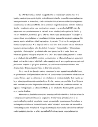 La EMF funciona de manera independiente, no se considera un área más de la
Media; cuenta con su propio boletín en donde se reportan las notas al terminar cada corte;
las asignaturas no se promedian y cada corte coincide con la terminación de cada período
académico de la Educación Media. En un comienzo surgió la inquietud entre los padres de
familia y estudiantes sobre ¿qué implicaciones tendría el no aprobar la EMF?; para dar
respuesta a este cuestionamiento se convocó a una reunión con los padres de familia y
con los estudiantes, mostrando que la EMF no estaba sujeta a la Educación Media para la
promoción de los estudiantes, sí buscaba proporcionar nuevas herramientas para que ellos
puedan acceder a la Universidad, Instituciones de carácter Técnico o Tecnológico o al
mundo socioproductivo. A lo largo del año, ha sido tarea de la Docente Enlace hablar con
los grupos correspondiente a los dos énfasis (Lenguas y Humanidades; y Matemáticas,
Ingenierías y Tecnologías) y así motivarlos para aprovechar de la mejor forma los
beneficios que trae consigo el proyecto de la EMF. Hoy en día se ha generado la cultura
en el estudiante de ver la EMF como un acercamiento a la Educación Superior, un espacio
donde ha descubierto otras habilidades, el reconocimiento de su compañero como parte del
proceso sin importar a qué grado pertenece y el contar con nuevas herramientas para
desempeñarse de manera competente en diferentes contextos.
En el caso de los docentes y otros estamentos ha sido necesario dar claridad entre:
en qué momento de la jornada funciona la EMF y qué tiempos corresponden a la Educación
Media. Debido a que, la asistencia de los estudiantes en contra jornada ha dado lugar a que
haya más congestión en determinadas horas del día y una mayor movilidad de un bloque a
otro, asumiéndose como un problema de convivencia de la EMF, cuando en realidad los
espacios corresponden a la Educación Media y los estudiantes de otros grados que rotan
en el cambio de clase.
Otro aspecto abordado durante este proceso académico ha sido el de la socialización
e interpretación de los resultados de las pruebas de intereses y aptitudes, pues se ha
cuestionado el por qué de los énfasis, cuando los resultados muestran que el estudiante se
inclina por lo artístico, en este sentido se ha hecho referencia a que tanto las Matemáticas
como el Inglés están presentes en cualquier carrera que el estudiante seleccione al terminar
grado undécimo, también se aclaró que cada año los intereses de los estudiantes son
 