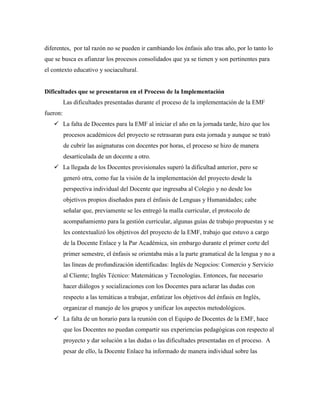 diferentes, por tal razón no se pueden ir cambiando los énfasis año tras año, por lo tanto lo
que se busca es afianzar los procesos consolidados que ya se tienen y son pertinentes para
el contexto educativo y sociacultural.
Dificultades que se presentaron en el Proceso de la Implementación
Las dificultades presentadas durante el proceso de la implementación de la EMF
fueron:
 La falta de Docentes para la EMF al iniciar el año en la jornada tarde, hizo que los
procesos académicos del proyecto se retrasaran para esta jornada y aunque se trató
de cubrir las asignaturas con docentes por horas, el proceso se hizo de manera
desarticulada de un docente a otro.
 La llegada de los Docentes provisionales superó la dificultad anterior, pero se
generó otra, como fue la visión de la implementación del proyecto desde la
perspectiva individual del Docente que ingresaba al Colegio y no desde los
objetivos propios diseñados para el énfasis de Lenguas y Humanidades; cabe
señalar que, previamente se les entregó la malla curricular, el protocolo de
acompañamiento para la gestión curricular, algunas guías de trabajo propuestas y se
les contextualizó los objetivos del proyecto de la EMF, trabajo que estuvo a cargo
de la Docente Enlace y la Par Académica, sin embargo durante el primer corte del
primer semestre, el énfasis se orientaba más a la parte gramatical de la lengua y no a
las líneas de profundización identificadas: Inglés de Negocios: Comercio y Servicio
al Cliente; Inglés Técnico: Matemáticas y Tecnologías. Entonces, fue necesario
hacer diálogos y socializaciones con los Docentes para aclarar las dudas con
respecto a las temáticas a trabajar, enfatizar los objetivos del énfasis en Inglés,
organizar el manejo de los grupos y unificar los aspectos metodológicos.
 La falta de un horario para la reunión con el Equipo de Docentes de la EMF, hace
que los Docentes no puedan compartir sus experiencias pedagógicas con respecto al
proyecto y dar solución a las dudas o las dificultades presentadas en el proceso. A
pesar de ello, la Docente Enlace ha informado de manera individual sobre las
 