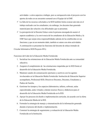 actividades u otros aspectos a trabajar, pero se enriquecería más el proyecto con los
aportes de todos en un encuentro semanal con el Equipo de la EMF.
 La falta de los recursos solicitados a la SED también limita avanzar aún más en el
trabajo realizado con los estudiantes; sin embargo, los docentes han generado
material para dar solución a las dificultades que se presentan.
 La percepción de la Docente Enlace como la persona encargada de asumir el
aspecto académico y la convivencia de los estudiantes de la Educación Media y la
EMF hace que surjan otras responsabilidades además de las establecidas en sus
funciones y que en un momento dado, también se sature con otras actividades.
A continuación se presentan las funciones del docente de enlace (tomado de
Circular Informativa SED Proyecto 891):
Funciones del Lider de la Educación Media Fortalecida:
1. Socializar las orientaciones de la Educación Media Fortalecida ante su comunidad
educativa.
2. Asegurar el cumplimiento de las orientaciones impartidas por la SED frente al
desarrollo de la Educación Media Fortalecida.
3. Mantener canales de comunicación oportunos y asertivos con los agentes
involucrados en la Educación Media Fortalecida: Institución de Educación Superior
acompañante, Profesional SED, Directivos Docentes, Docentes, Estudiantes y
Padres de Familia.
4. Gestionar los tiempos y los espacios (laboratorios, talleres, software, aulas
especializadas, aulas virtuales y demás recursos físicos y didácticos) para el
desarrollo de la Educación Media Fortalecida en la IED.
5. Apoyar los procesos de diseño e implementación curricular, de acuerdo con la oferta
de la Educación Media de la IED.
6. Formular la estrategia de manejo y sistematización de la información generada
durante el proceso del diseño e implementación.
7. Construir la estrategia de seguimiento y evaluación de la Educación Media
Fortalecida en la Institución.
 