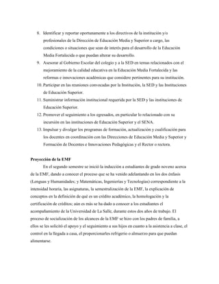 8. Identificar y reportar oportunamente a los directivos de la institución y/o
profesionales de la Dirección de Educación Media y Superior a cargo, las
condiciones o situaciones que sean de interés para el desarrollo de la Educación
Media Fortalecida o que puedan alterar su desarrollo.
9. Asesorar al Gobierno Escolar del colegio y a la SED en temas relacionados con el
mejoramiento de la calidad educativa en la Educación Media Fortalecida y las
reformas e innovaciones académicas que considere pertinentes para su institución.
10. Participar en las reuniones convocadas por la Institución, la SED y las Instituciones
de Educación Superior.
11. Suministrar información institucional requerida por la SED y las instituciones de
Educación Superior.
12. Promover el seguimiento a los egresados, en particular lo relacionado con su
incursión en las instituciones de Educación Superior y el SENA.
13. Impulsar y divulgar los programas de formación, actualización y cualificación para
los docentes en coordinación con las Direcciones de Educación Media y Superior y
Formación de Docentes e Innovaciones Pedagógicas y el Rector o rectora.
Proyección de la EMF
En el segundo semestre se inició la inducción a estudiantes de grado noveno acerca
de la EMF, dando a conocer el proceso que se ha venido adelantando en los dos énfasis
(Lenguas y Humanidades; y Matemáticas, Ingenierías y Tecnologías) correspondiente a la
intensidad horaria, las asignaturas, la semestralización de la EMF, la explicación de
conceptos en la definición de qué es un crédito académico, la homologación y la
certificación de créditos; aún es más se ha dado a conocer a los estudiantes el
acompañamiento de la Universidad de La Salle, durante estos dos años de trabajo. El
proceso de socialización de los alcances de la EMF se hizo con los padres de familia, a
ellos se les solicitó el apoyo y el seguimiento a sus hijos en cuanto a la asistencia a clase, el
control en la llegada a casa, el proporcionarles refrigerio o almuerzo para que puedan
alimentarse.
 