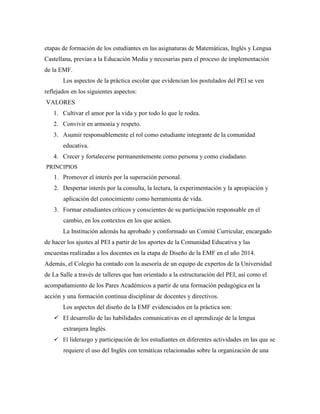 etapas de formación de los estudiantes en las asignaturas de Matemáticas, Inglés y Lengua
Castellana, previas a la Educación Media y necesarias para el proceso de implementación
de la EMF.
Los aspectos de la práctica escolar que evidencian los postulados del PEI se ven
reflejados en los siguientes aspectos:
VALORES
1. Cultivar el amor por la vida y por todo lo que le rodea.
2. Convivir en armonía y respeto.
3. Asumir responsablemente el rol como estudiante integrante de la comunidad
educativa.
4. Crecer y fortalecerse permanentemente como persona y como ciudadano.
PRINCIPIOS
1. Promover el interés por la superación personal.
2. Despertar interés por la consulta, la lectura, la experimentación y la apropiación y
aplicación del conocimiento como herramienta de vida.
3. Formar estudiantes críticos y conscientes de su participación responsable en el
cambio, en los contextos en los que actúen.
La Institución además ha aprobado y conformado un Comité Curricular, encargado
de hacer los ajustes al PEI a partir de los aportes de la Comunidad Educativa y las
encuestas realizadas a los docentes en la etapa de Diseño de la EMF en el año 2014.
Además, el Colegio ha contado con la asesoría de un equipo de expertos de la Universidad
de La Salle a través de talleres que han orientado a la estructuración del PEI, así como el
acompañamiento de los Pares Académicos a partir de una formación pedagógica en la
acción y una formación continua disciplinar de docentes y directivos.
Los aspectos del diseño de la EMF evidenciados en la práctica son:
 El desarrollo de las habilidades comunicativas en el aprendizaje de la lengua
extranjera Inglés.
 El liderazgo y participación de los estudiantes en diferentes actividades en las que se
requiere el uso del Inglés con temáticas relacionadas sobre la organización de una
 