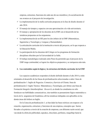 empresa, estructura, funciones de cada uno de sus miembros y la socialización de
sus avances en el proyecto de investigación.
 La implementación de la malla curricular propuesta en la fase de diseño durante el
año 2014.
 El manejo de tiempos y espacios con una aproximación a la vida universitaria.
 El manejo y apropiación de los docentes de la EMF con el desarrollo de las
temáticas propuestas en las asignaturas.
 La implementación de un SIE para los dos énfasis de la EMF (Matemáticas,
Ingenierías y Tecnología y; Lenguas y Humanidades).
 La articulación curricular de la institución a través del proyecto, en lo que respecta a
la Educación Media.
 La participación de los docentes del Colegio en los programas de formación
disciplinar ofrecidos por la Universidad de La Salle.
 El trabajo metodológico realizado entre Pares ha permitido que el proyecto de la
EMF tenga continuidad, se logren los objetivos propuestos y se enriquezca aún más.
2. Los contenidos según la lógica y la estructura del diseño curricular de la EMF
Los espacios académicos responden al diseño definido durante el año 2014 y están
orientados al desarrollo de las líneas de profundización seleccionadas a saber: línea de
profundización 1: Inglés de Negocios. Comercio y Servicio al Cliente; línea de
profundización 2: Inglés Técnico. Matemáticas y Tecnologías, por último una línea de
Formación Integral e Interdisciplinar: Research, en donde los estudiantes no sólo
fortalecen sus habilidades comunicativas, sino también su pensamiento lógico matemático a
través de la asignatura de Estadística; allí las temáticas trabajadas son aplicables en las
demás áreas del énfasis en Inglés.
En la Línea de profundización 1, se han dado las bases teóricas con respecto a la
creación, organización, estructura y funciones de una empresa, conceptos que fueron
llevados a la práctica a través de la creación de empresas, con diferente razón social; que
van desde la oferta de publicidad, cupcakes, chocolates, perfumes, maquillaje hasta la
 