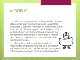 MODELO
•  Los suelos se construyen con bloques de paneles
sobre cada piso distribuidos sobre los perfiles
doblados a presión. Para izar los elementos de la
fachada se utiliza una grúa de tipo ligero. Para
su colocación se ha recurrido a una serie de
abrazaderas diseñadas a tal efecto y fijadas
con pernos a la estructura secundaria de la
pared perimetral.
•  Los elementos de los tabiques interiores,
moldeados en poliuretano de alta densidad,
están montados con perfiles de resorte sobre la
estructura secundaria de la pared perimetral.
 