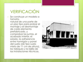VERIFICACIÓN
•  Se construye un modelo a
tamaño
natural de una parte de
un piso tipo para probar el
montaje y el desmontaje
de cada elemento
prefabricado, y
comprobar las juntas, el
acabado interior, el
solado, la adherencia
entre hormigón y panel
del suelo (de tipo suelo
mixto de 11 cm de altura),
los tabiques y la rejilla de
las instalaciones técnicas.
 