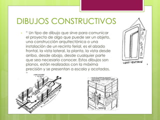 DIBUJOS CONSTRUCTIVOS
•  “ Un tipo de dibujo que sirve para comunicar
el proyecto de algo que puede ser un objeto,
una construcción arquitectónica o una
instalación de un recinto ferial, es el alzado
frontal, la vista lateral, la planta, la vista desde
arriba, desde abajo, desde cualquier parte
que sea necesario conocer. Estos dibujos son
planos, están realizados con la máxima
precisión y se presentan a escala y acotados.
“
 