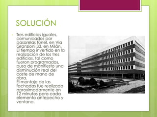 SOLUCIÓN
•  Tres edificios iguales,
comunicados por
pasarelas túnel, en Via
Granzioni 33, en Milán.
El tiempo invertido en la
realización de los tres
edificios, tal como
fueron programados,
puso de manifiesto una
disminución real del
coste de mano de
obra.
El montaje de las
fachadas fue realizado
aproximadamente en
12 minutos para cada
elemento antepecho y
ventana.
 