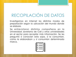 RECOPILACIÓN DE DATOS
Investigamos en internet los distintos modos de
preparación según la ubicación del mundo donde
se elabore.
Se entrevistaron distintos compañeros en la
Universidad Javeriana de Cali y otras universidades
en el sector para recopilar más información. Se les
preguntó sí conocían esta sopa, sí la consumían,
cómo la elaboraban y sí consumían determinada
marca.
 