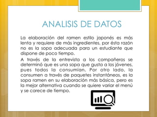 ANALISIS DE DATOS
La elaboración del ramen estilo japonés es más
lenta y requiere de más ingredientes, por ésta razón
no es la sopa adecuada para un estudiante que
dispone de poco tiempo.
A través de la entrevista a los compañeros se
determinó que es una sopa que gusta a los jóvenes,
pues todos la consumían. Por otro lado, la
consumen a través de paquetes instantáneos, es la
sopa ramen en su elaboración más básica, pero es
la mejor alternativa cuando se quiere variar el menú
y se carece de tiempo.
 
