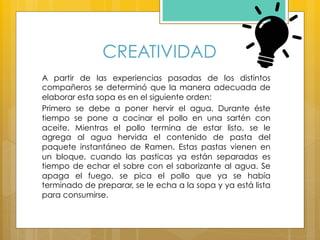 CREATIVIDAD
A partir de las experiencias pasadas de los distintos
compañeros se determinó que la manera adecuada de
elaborar esta sopa es en el siguiente orden:
Primero se debe a poner hervir el agua. Durante éste
tiempo se pone a cocinar el pollo en una sartén con
aceite. Mientras el pollo termina de estar listo, se le
agrega al agua hervida el contenido de pasta del
paquete instantáneo de Ramen. Estas pastas vienen en
un bloque, cuando las pasticas ya están separadas es
tiempo de echar el sobre con el saborizante al agua. Se
apaga el fuego, se pica el pollo que ya se había
terminado de preparar, se le echa a la sopa y ya está lista
para consumirse.
 