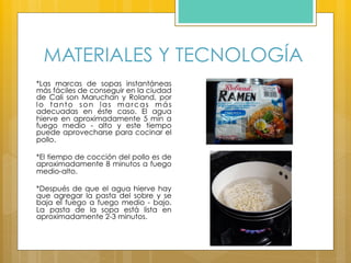 MATERIALES Y TECNOLOGÍA
*Las marcas de sopas instantáneas
más fáciles de conseguir en la ciudad
de Cali son Maruchan y Roland, por
lo tanto son las marcas más
adecuadas en éste caso. El agua
hierve en aproximadamente 5 min a
fuego medio - alto y este tiempo
puede aprovecharse para cocinar el
pollo.
*El tiempo de cocción del pollo es de
aproximadamente 8 minutos a fuego
medio-alto.
*Después de que el agua hierve hay
que agregar la pasta del sobre y se
baja el fuego a fuego medio - bajo.
La pasta de la sopa está lista en
aproximadamente 2-3 minutos.
 