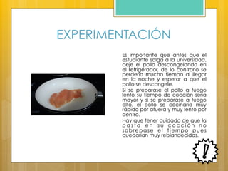 EXPERIMENTACIÓN
Es importante que antes que el
estudiante salga a la universidad,
deje el pollo descongelando en
el refrigerador, de lo contrario se
perdería mucho tiempo al llegar
en la noche y esperar a que el
pollo se descongele.
Sí se preparase el pollo a fuego
lento su tiempo de cocción sería
mayor y sí se preparase a fuego
alto, el pollo se cocinaría muy
rápido por afuera y muy lento por
dentro.
Hay que tener cuidado de que la
p a s t a e n s u c o c c i ó n n o
sobrepase el tiempo pues
quedarían muy reblandecidas.
 