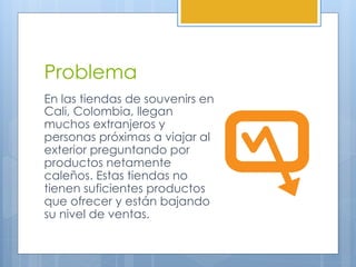 Problema
En las tiendas de souvenirs en
Cali, Colombia, llegan
muchos extranjeros y
personas próximas a viajar al
exterior preguntando por
productos netamente
caleños. Estas tiendas no
tienen suficientes productos
que ofrecer y están bajando
su nivel de ventas.
 