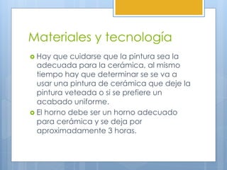 Materiales y tecnología
›  Hay que cuidarse que la pintura sea la
adecuada para la cerámica, al mismo
tiempo hay que determinar se se va a
usar una pintura de cerámica que deje la
pintura veteada o si se prefiere un
acabado uniforme.
›  El horno debe ser un horno adecuado
para cerámica y se deja por
aproximadamente 3 horas.
 