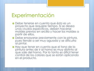 Experimentación
›  Debe tenerse en cuenta que ésto es un
proyecto que requiere tiempo. Sí se desea
unos crudos específicos, deben hacerse
moldes previos en arcilla y hacer los moldes a
partir de ellos.
›  Debe ensayarse previamente con la pintura,
pues tiende a ser muy aguada y se dificulta
al pintar.
›  Hay que tener en cuenta que el tono de la
pintura antes de ir al horno es muy distinto al
que sale del horno. Por lo tanto es difícil tener
control de los colores que se están aplicando
en el producto.
 